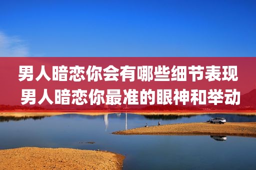 男人暗恋你会有哪些细节表现 男人暗恋你最准的眼神和举动