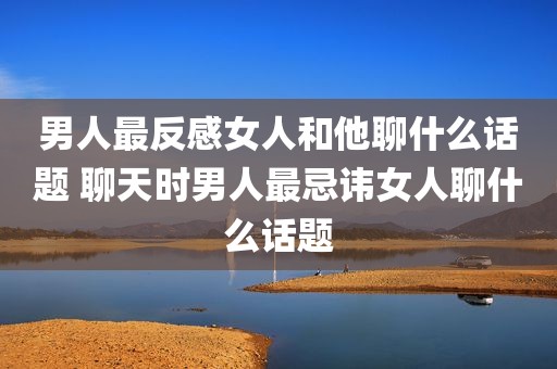 男人最反感女人和他聊什么话题 聊天时男人最忌讳女人聊什么话题