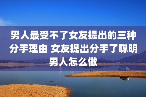 男人最受不了女友提出的三种分手理由 女友提出分手了聪明男人怎么做