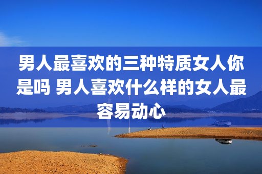 男人最喜欢的三种特质女人你是吗 男人喜欢什么样的女人最容易动心