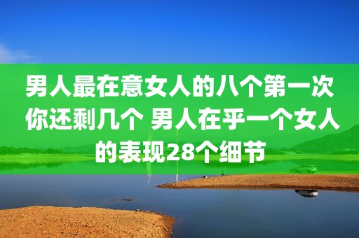 男人最在意女人的八个第一次 你还剩几个 男人在乎一个女人的表现28个细节