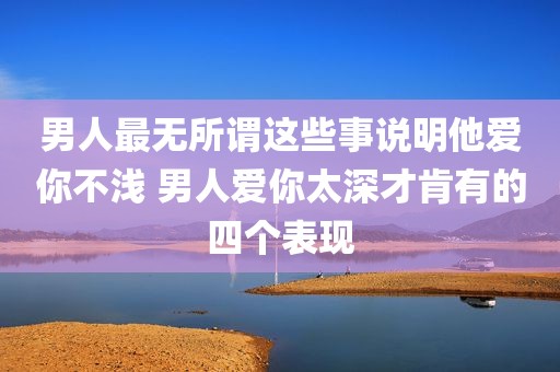 男人最无所谓这些事说明他爱你不浅 男人爱你太深才肯有的四个表现