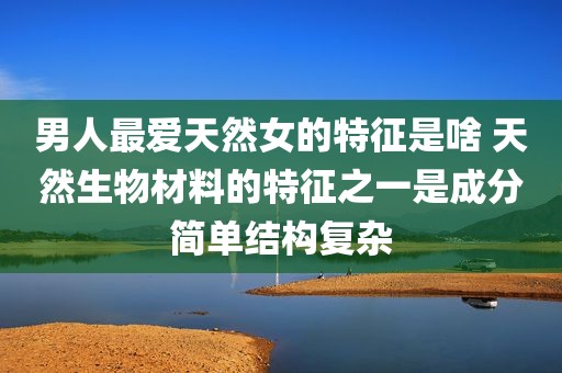 男人最爱天然女的特征是啥 天然生物材料的特征之一是成分简单结构复杂