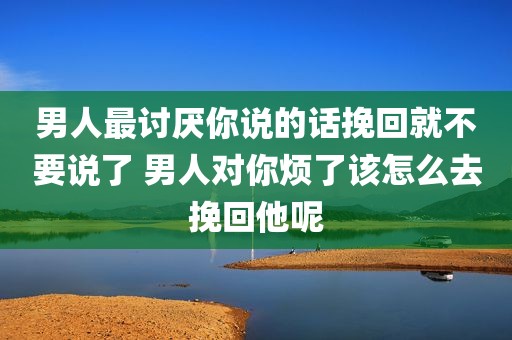 男人最讨厌你说的话挽回就不要说了 男人对你烦了该怎么去挽回他呢