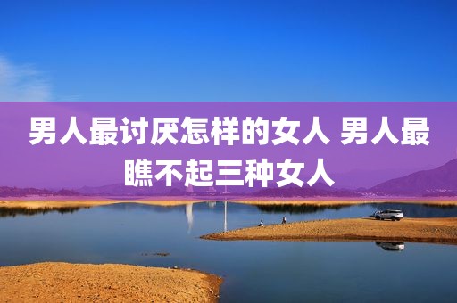 男人最讨厌怎样的女人 男人最瞧不起三种女人