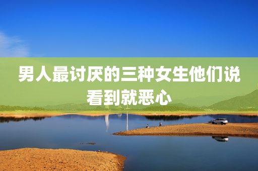 男人最讨厌的三种女生他们说看到就恶心