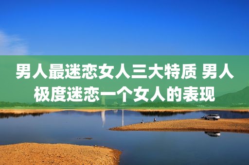 男人最迷恋女人三大特质 男人极度迷恋一个女人的表现