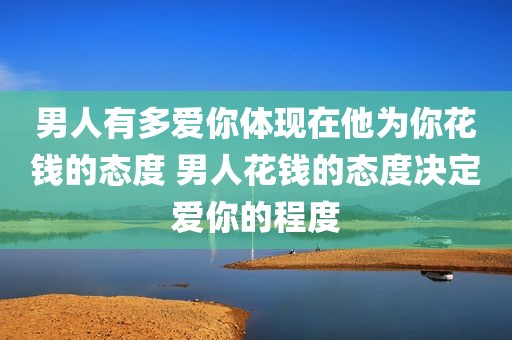 男人有多爱你体现在他为你花钱的态度 男人花钱的态度决定爱你的程度