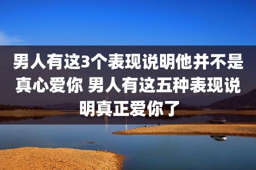 男人有这3个表现说明他并不是真心爱你 男人有这五种表现说明真正爱你了