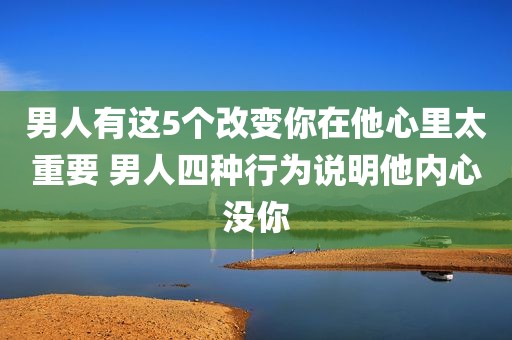 男人有这5个改变你在他心里太重要 男人四种行为说明他内心没你