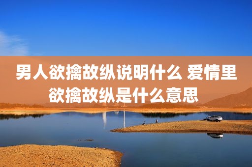 男人欲擒故纵说明什么 爱情里欲擒故纵是什么意思 
