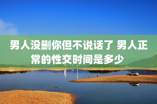 男人没删你但不说话了 男人正常的性交时间是多少 