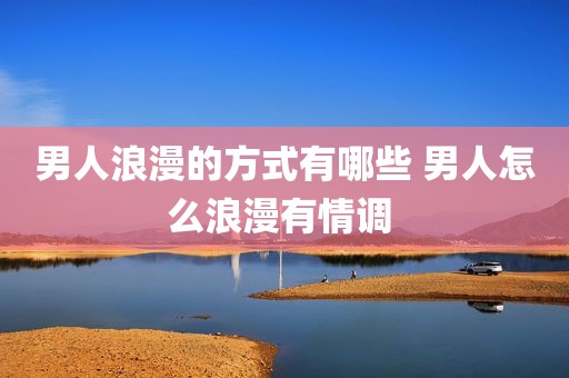男人浪漫的方式有哪些 男人怎么浪漫有情调 
