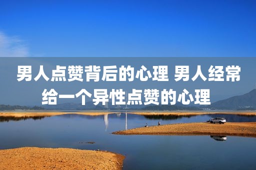 男人点赞背后的心理 男人经常给一个异性点赞的心理 