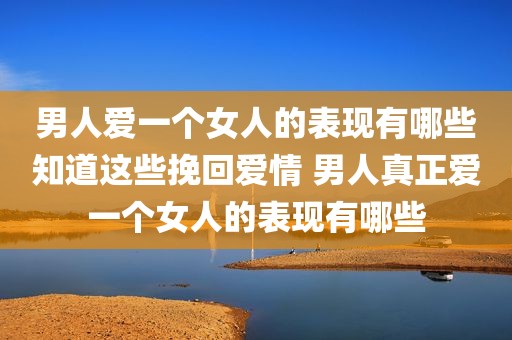 男人爱一个女人的表现有哪些知道这些挽回爱情 男人真正爱一个女人的表现有哪些