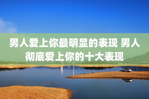 男人爱上你最明显的表现 男人彻底爱上你的十大表现