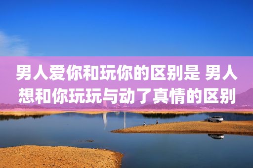 男人爱你和玩你的区别是 男人想和你玩玩与动了真情的区别