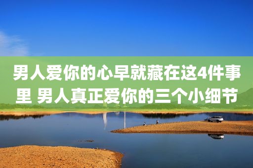 男人爱你的心早就藏在这4件事里 男人真正爱你的三个小细节