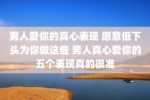 男人爱你的真心表现 愿意低下头为你做这些 男人真心爱你的五个表现真的很准