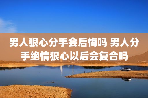 男人狠心分手会后悔吗 男人分手绝情狠心以后会复合吗
