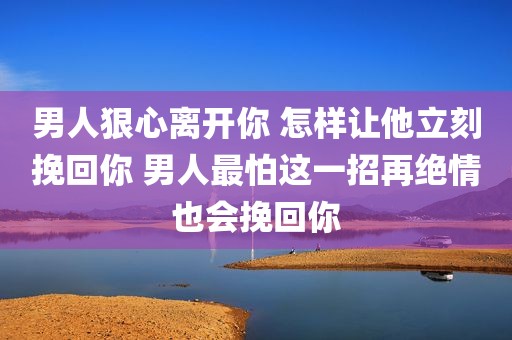 男人狠心离开你 怎样让他立刻挽回你 男人最怕这一招再绝情也会挽回你