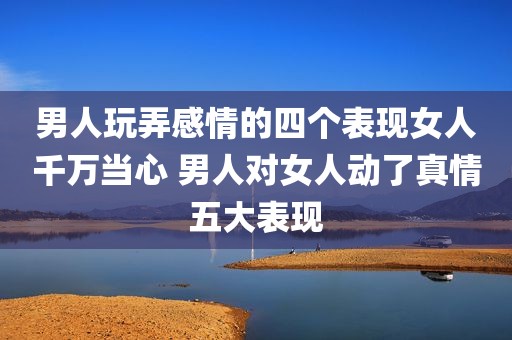男人玩弄感情的四个表现女人千万当心 男人对女人动了真情五大表现