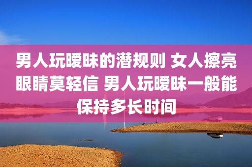 男人玩暧昧的潜规则 女人擦亮眼睛莫轻信 男人玩暧昧一般能保持多长时间