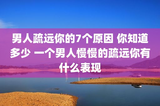 男人疏远你的7个原因 你知道多少 一个男人慢慢的疏远你有什么表现