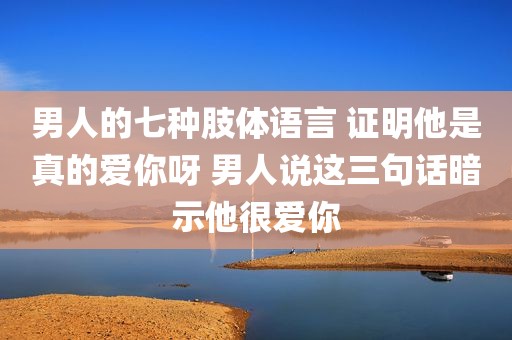 男人的七种肢体语言 证明他是真的爱你呀 男人说这三句话暗示他很爱你