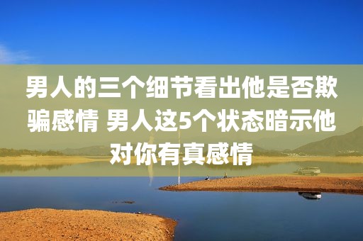 男人的三个细节看出他是否欺骗感情 男人这5个状态暗示他对你有真感情