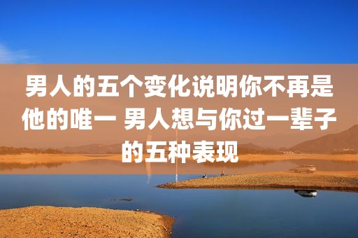 男人的五个变化说明你不再是他的唯一 男人想与你过一辈子的五种表现