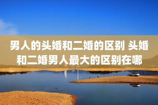 男人的头婚和二婚的区别 头婚和二婚男人最大的区别在哪