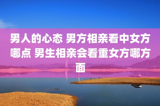 男人的心态 男方相亲看中女方哪点 男生相亲会看重女方哪方面