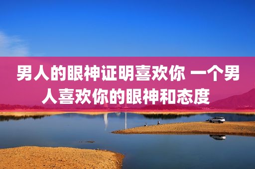男人的眼神证明喜欢你 一个男人喜欢你的眼神和态度 