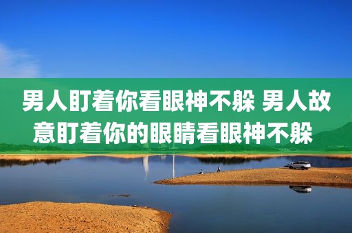男人盯着你看眼神不躲 男人故意盯着你的眼睛看眼神不躲 
