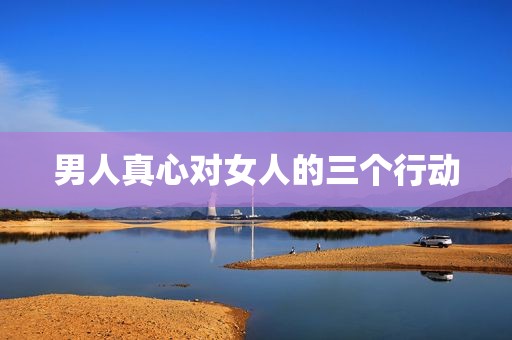 男人真心对女人的三个行动