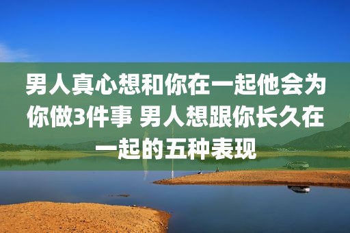 男人真心想和你在一起他会为你做3件事 男人想跟你长久在一起的五种表现