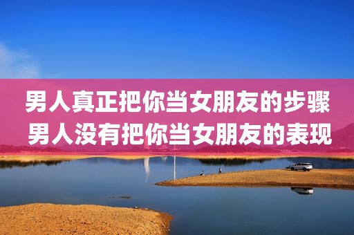 男人真正把你当女朋友的步骤 男人没有把你当女朋友的表现