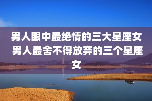 男人眼中最绝情的三大星座女 男人最舍不得放弃的三个星座女