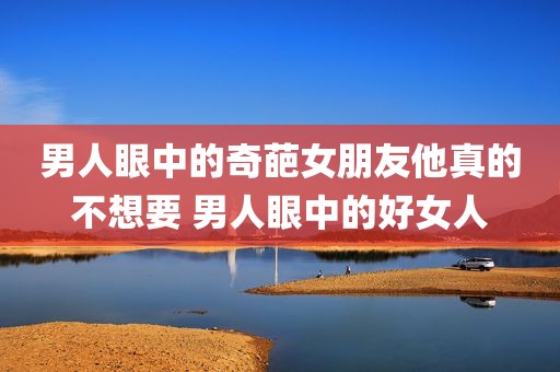 男人眼中的奇葩女朋友他真的不想要 男人眼中的好女人