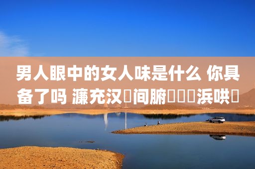 男人眼中的女人味是什么 你具备了吗 濂充汉鐪间腑鐨勭敺浜哄懗