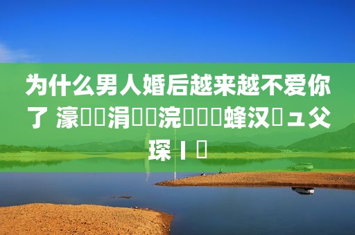 为什么男人婚后越来越不爱你了 濠氬悗涓嶇埍浣犵殑鐢蜂汉鏃ュ父琛ㄧ幇