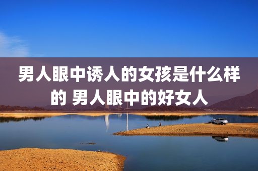 男人眼中诱人的女孩是什么样的 男人眼中的好女人