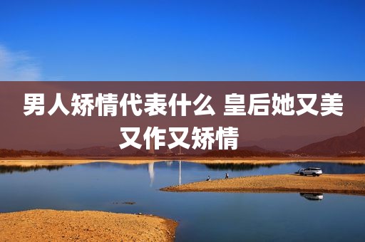 男人矫情代表什么 皇后她又美又作又矫情 