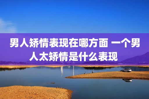 男人矫情表现在哪方面 一个男人太矫情是什么表现 