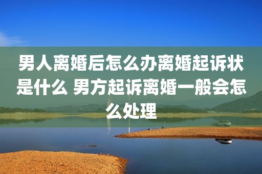 男人离婚后怎么办离婚起诉状是什么 男方起诉离婚一般会怎么处理
