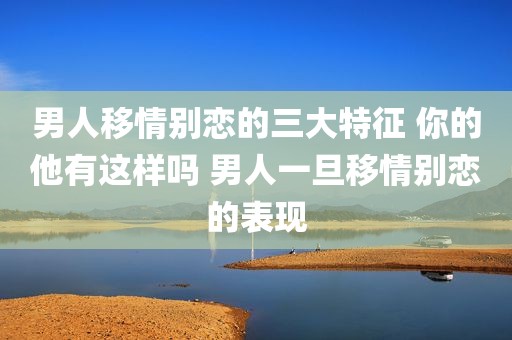 男人移情别恋的三大特征 你的他有这样吗 男人一旦移情别恋的表现