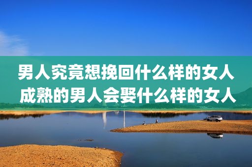 男人究竟想挽回什么样的女人 成熟的男人会娶什么样的女人