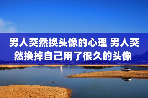 男人突然换头像的心理 男人突然换掉自己用了很久的头像 