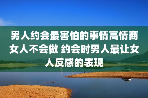 男人约会最害怕的事情高情商女人不会做 约会时男人最让女人反感的表现